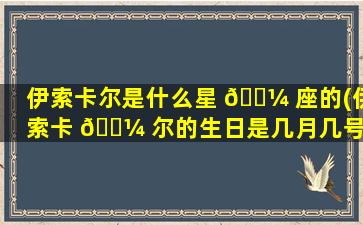 伊索卡尔是什么星 🐼 座的(伊索卡 🌼 尔的生日是几月几号)